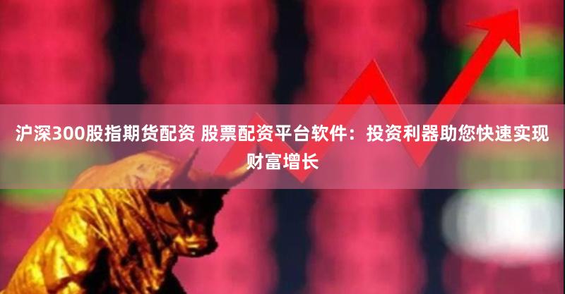 沪深300股指期货配资 股票配资平台软件：投资利器助您快速实现财富增长