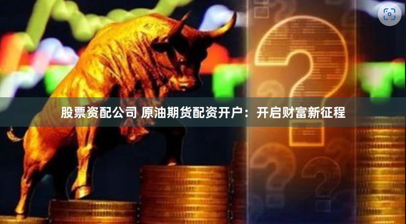 股票资配公司 原油期货配资开户：开启财富新征程