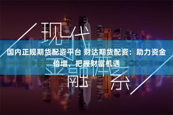 国内正规期货配资平台 财达期货配资：助力资金倍增，把握财富机遇