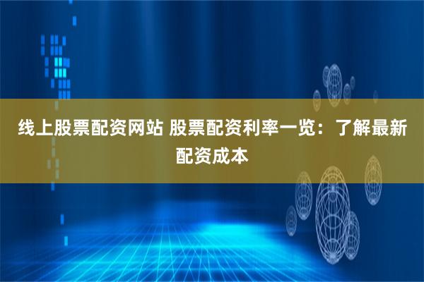 线上股票配资网站 股票配资利率一览：了解最新配资成本