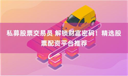 私募股票交易员 解锁财富密码！精选股票配资平台推荐