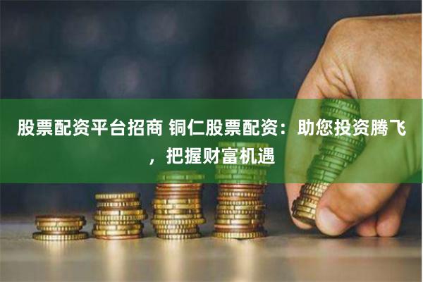 股票配资平台招商 铜仁股票配资：助您投资腾飞，把握财富机遇