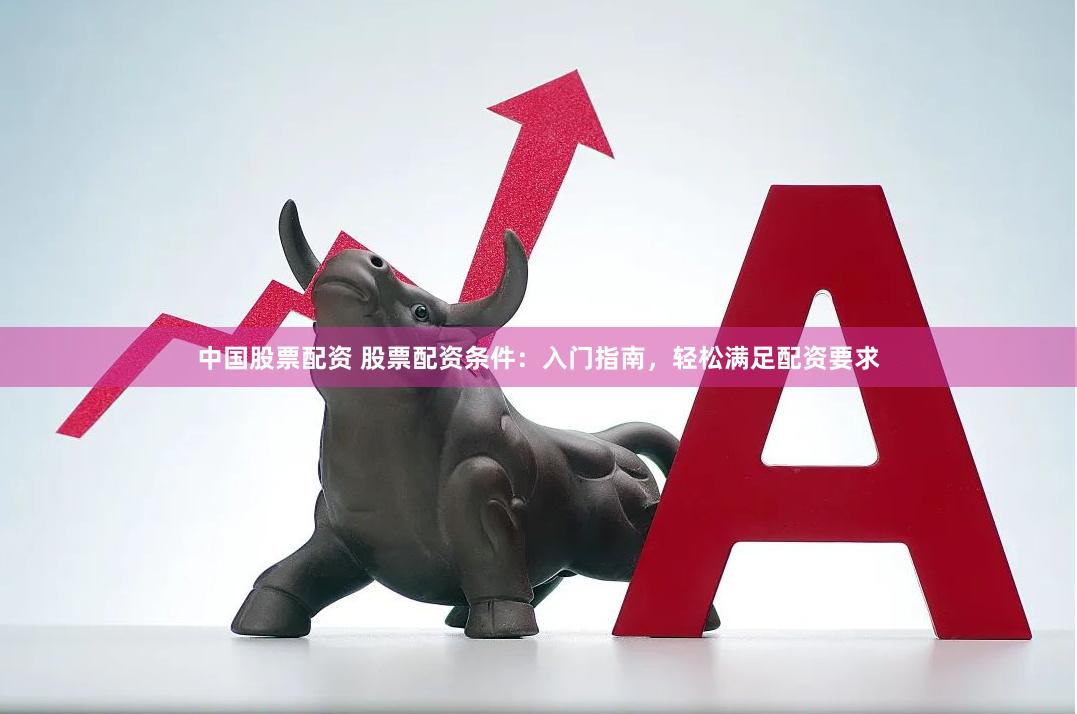 中国股票配资 股票配资条件：入门指南，轻松满足配资要求