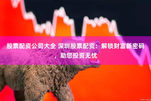 股票配资公司大全 深圳股票配资：解锁财富新密码，助您投资无忧