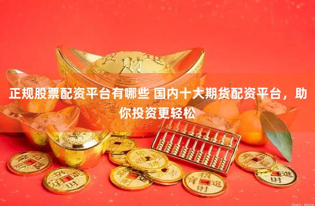 正规股票配资平台有哪些 国内十大期货配资平台，助你投资更轻松