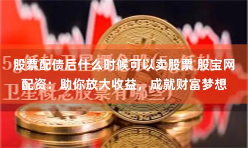 股票配债后什么时候可以卖股票 股宝网配资：助你放大收益，成就财富梦想