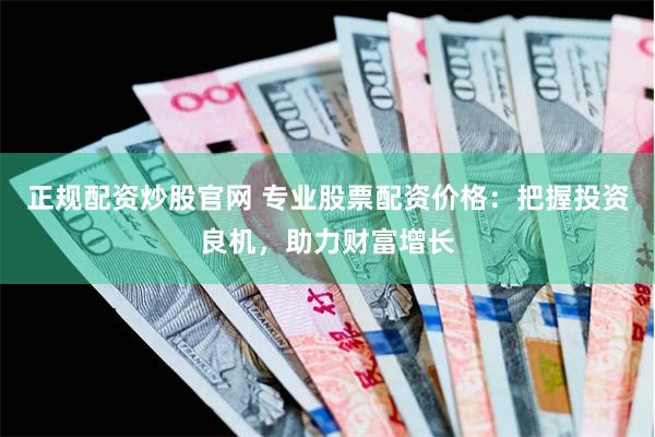 正规配资炒股官网 专业股票配资价格：把握投资良机，助力财富增长