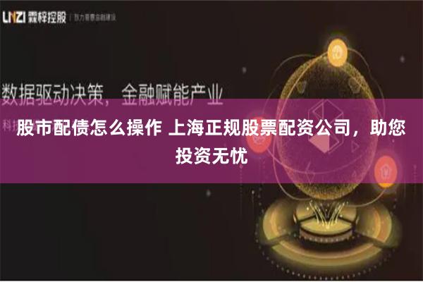 股市配债怎么操作 上海正规股票配资公司，助您投资无忧