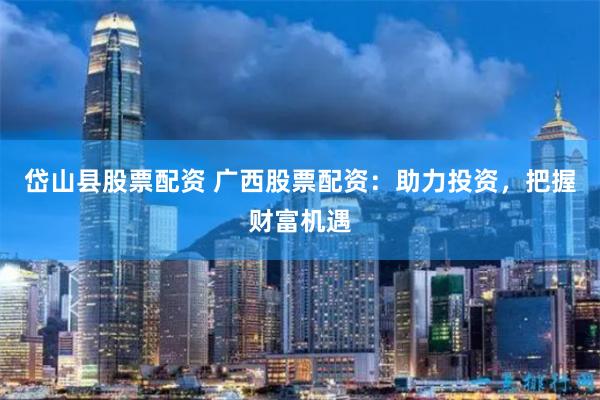 岱山县股票配资 广西股票配资：助力投资，把握财富机遇