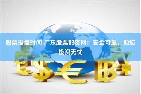 股票操盘时间 广东股票配资网：安全可靠，助您投资无忧