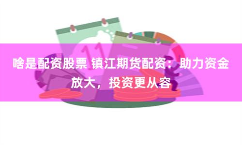 啥是配资股票 镇江期货配资：助力资金放大，投资更从容