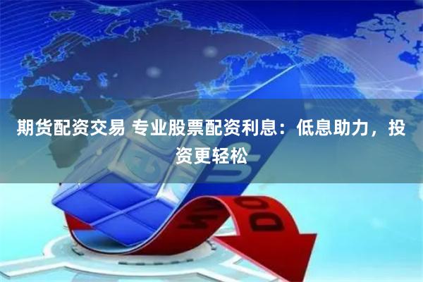 期货配资交易 专业股票配资利息：低息助力，投资更轻松
