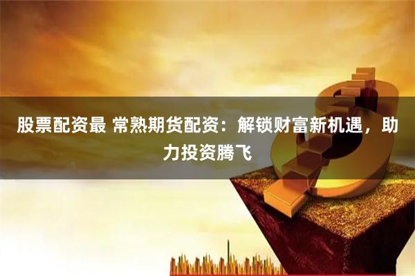 股票配资最 常熟期货配资：解锁财富新机遇，助力投资腾飞
