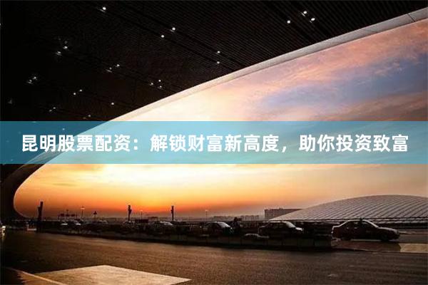 昆明股票配资：解锁财富新高度，助你投资致富