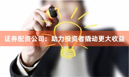 证券配资公司：助力投资者撬动更大收益