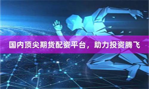 国内顶尖期货配资平台,助力投资腾飞