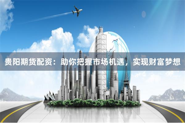 贵阳期货配资：助你把握市场机遇，实现财富梦想