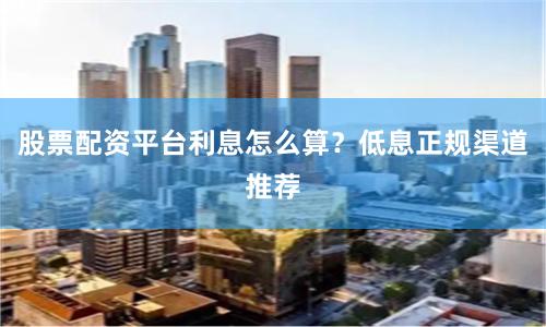 股票配资平台利息怎么算？低息正规渠道推荐